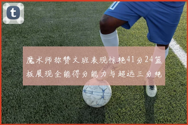 魔术师称赞文班表现惊艳41分24篮板展现全能得分能力与超远三分绝技