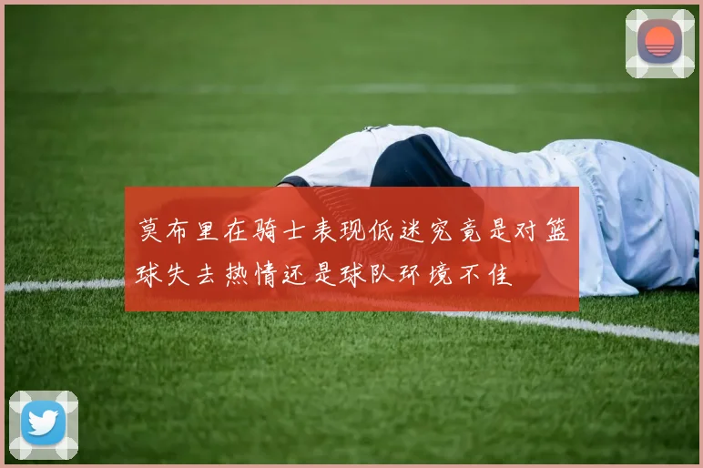 莫布里在骑士表现低迷究竟是对篮球失去热情还是球队环境不佳
