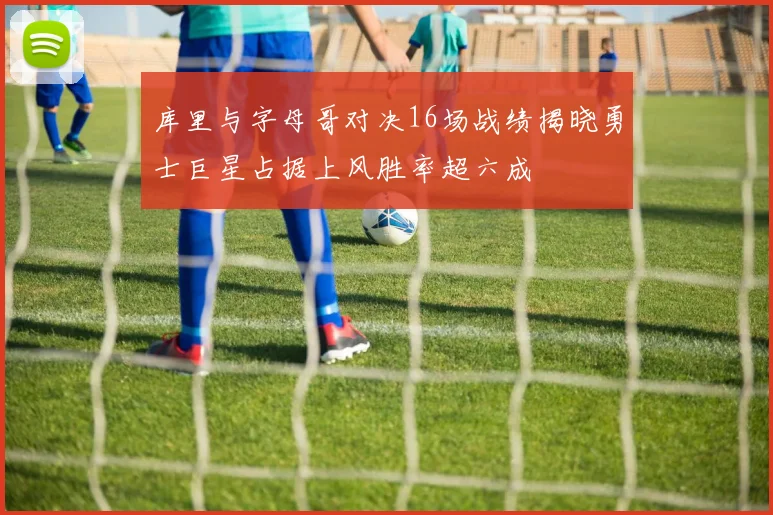 库里与字母哥对决16场战绩揭晓勇士巨星占据上风胜率超六成
