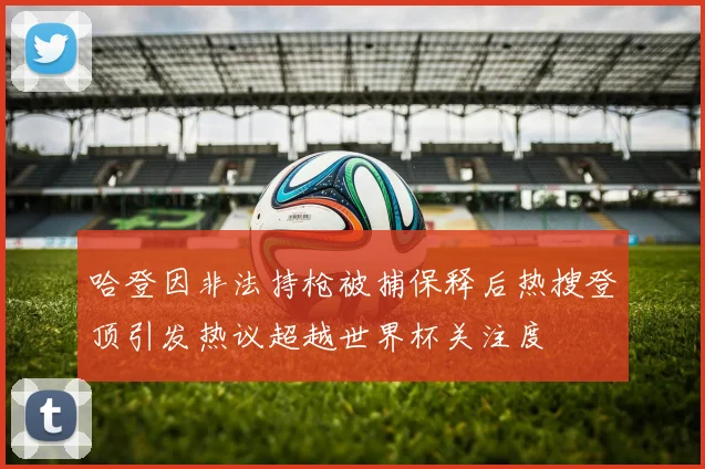 哈登因非法持枪被捕保释后热搜登顶引发热议超越世界杯关注度