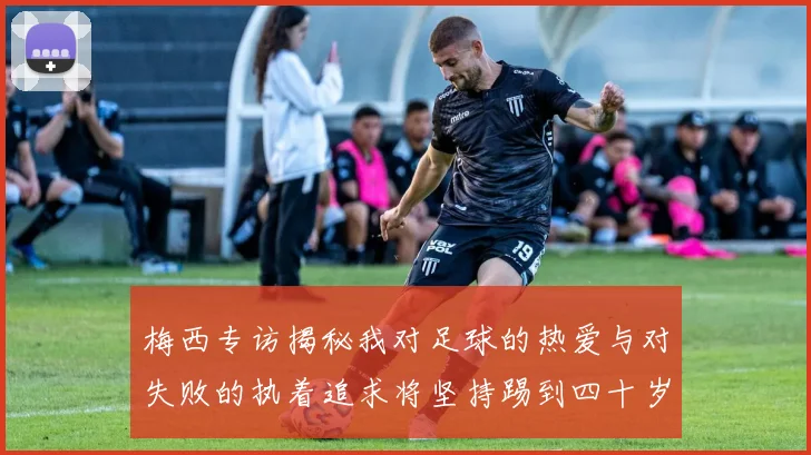 梅西专访揭秘我对足球的热爱与对失败的执着追求将坚持踢到四十岁