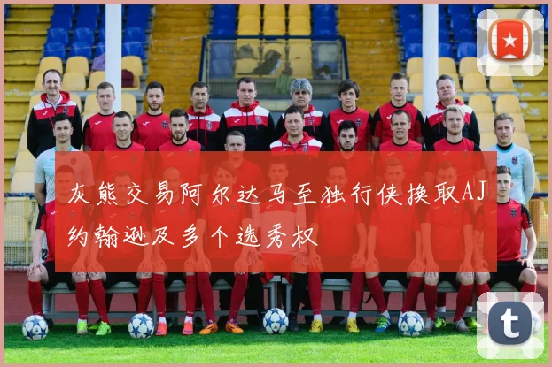 灰熊交易阿尔达马至独行侠换取AJ约翰逊及多个选秀权