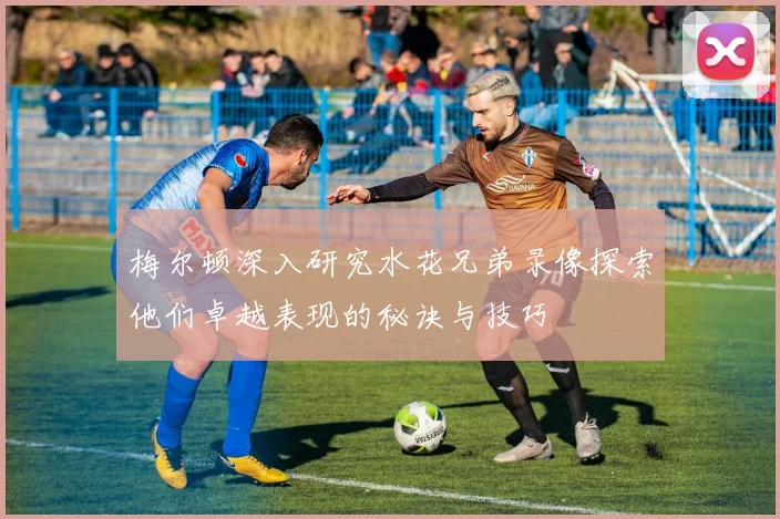 梅尔顿深入研究水花兄弟录像探索他们卓越表现的秘诀与技巧