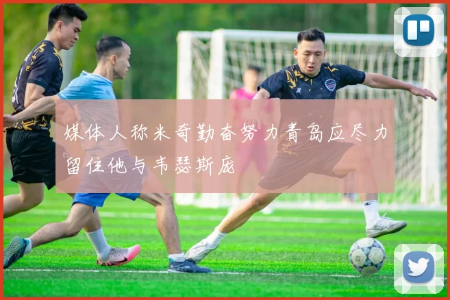媒体人称米奇勤奋努力青岛应尽力留住他与韦瑟斯庞