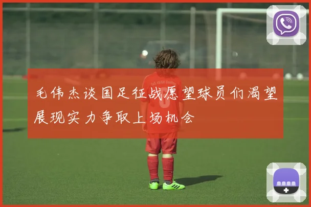 毛伟杰谈国足征战愿望球员们渴望展现实力争取上场机会