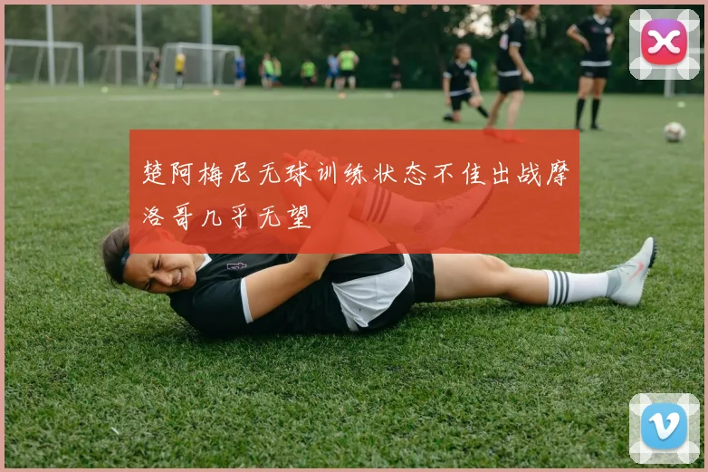 楚阿梅尼无球训练状态不佳出战摩洛哥几乎无望