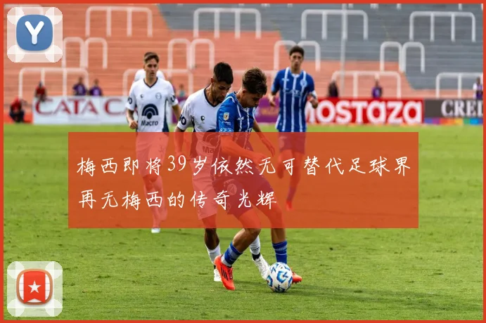 梅西即将39岁依然无可替代足球界再无梅西的传奇光辉