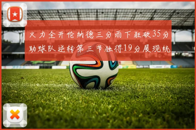 火力全开伦纳德三分雨下狂砍35分助球队逆转第三节独得19分展现统治力